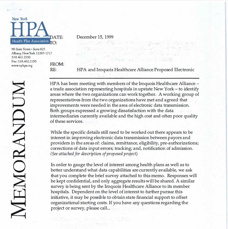 Image of memo dated December 15, 1999 that reads: HP A has been meeting with members of the Iroquois Healthcare Alliance - a trade association representing hospitals in upstate New York - to identify areas where the two organizations can work together. A working group of representatives from the two organizations have met and agreed that improvements were needed in the area of electronic data transmission. Both groups expressed a growing dissatisfaction with the data intermediaries currently available and the high cost and often poor quality of these services. While the specific details still need to be worked out there appears to be interest in improving electronic data transmission between payors and providers in the areas of: claims, remittance, eligibility, pre-authorizations; corrections of data input errors; tracking; and, notification of admission. (See attached for description of proposed project) In order to gauge the level of interest among health plans as well as to better understand what data capabilities are currently available, we ask that you complete the brief survey attached to this memo. Responses will be kept confidential, and only aggregate results will be shared. A similar survey is being sent by the Iroquois Healthcare Alliance to its member hospitals. Dependent on the level of interest to further pursue this initiative, it may be possible to obtain state financial support to offset organizational starting costs. If you have any questions regarding the project or survey, please call...